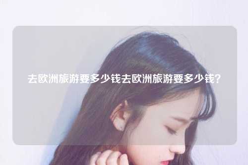去欧洲旅游要多少钱去欧洲旅游要多少钱？